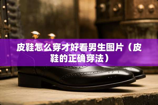皮鞋怎么穿才好看男生图片(皮鞋的正确穿法) 皮鞋怎么穿才好看男生图片(皮鞋的正确穿法)