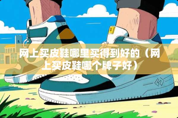 网上买皮鞋哪里买得到好的(网上买皮鞋哪个牌子好) 网上买皮鞋哪里买得到好的(网上买皮鞋哪个牌子好)