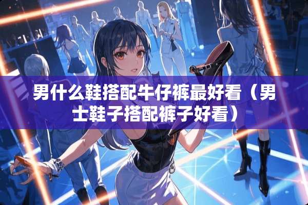 男什么鞋搭配牛仔裤最好看(男士鞋子搭配裤子好看) 男什么鞋搭配牛仔裤最好看(男士鞋子搭配裤子好看)