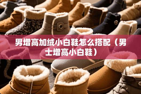 男增高加绒小白鞋怎么搭配(男士增高小白鞋) 男增高加绒小白鞋怎么搭配(男士增高小白鞋)