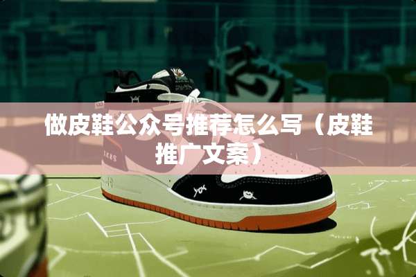 做皮鞋公众号推荐怎么写(皮鞋推广文案) 做皮鞋公众号推荐怎么写(皮鞋推广文案)