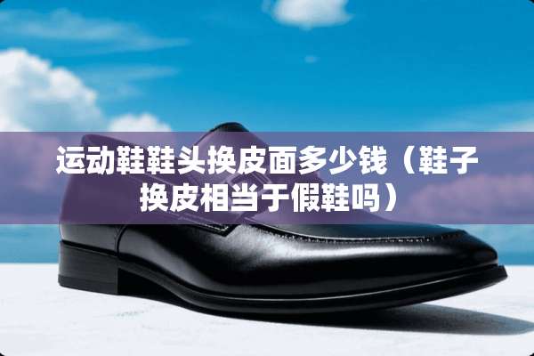 运动鞋鞋头换皮面多少钱(鞋子换皮相当于假鞋吗) 运动鞋鞋头换皮面多少钱(鞋子换皮相当于假鞋吗)