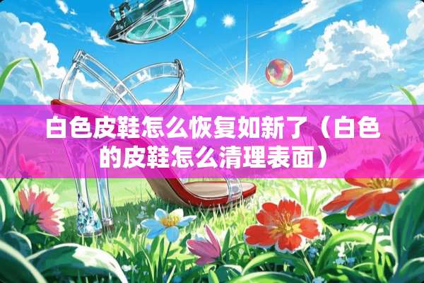 白色皮鞋怎么恢复如新了(白色的皮鞋怎么清理表面) 白色皮鞋怎么恢复如新了(白色的皮鞋怎么清理表面)