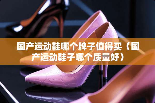 国产运动鞋哪个牌子值得买（国产运动鞋子哪个质量好）