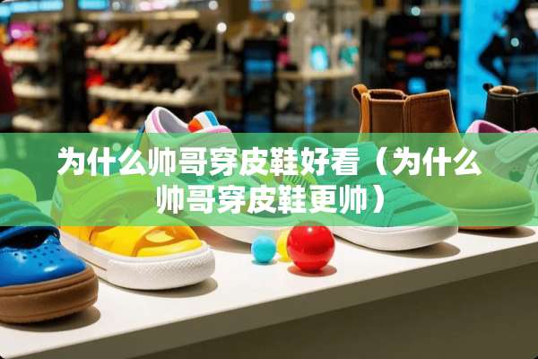 为什么帅哥穿皮鞋好看(为什么帅哥穿皮鞋更帅) 为什么帅哥穿皮鞋好看(为什么帅哥穿皮鞋更帅)