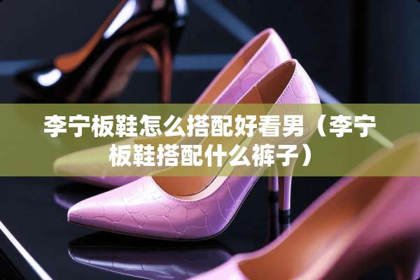李宁板鞋怎么搭配好看男(李宁板鞋搭配什么裤子) 李宁板鞋怎么搭配好看男(李宁板鞋搭配什么裤子)