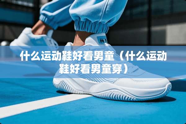 什么运动鞋好看男童(什么运动鞋好看男童穿) 什么运动鞋好看男童(什么运动鞋好看男童穿)