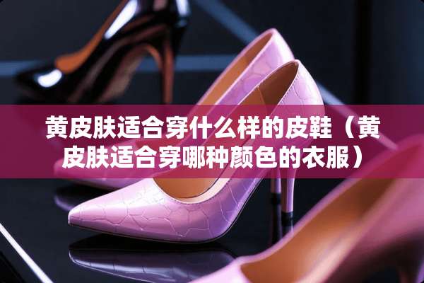 黄皮肤适合穿什么样的皮鞋(黄皮肤适合穿哪种颜色的衣服) 黄皮肤适合穿什么样的皮鞋(黄皮肤适合穿哪种颜色的衣服)