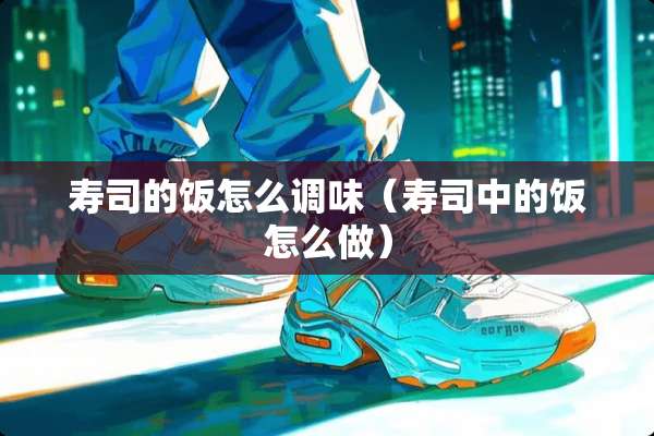 寿司的饭怎么调味(寿司中的饭怎么做) 寿司的饭怎么调味(寿司中的饭怎么做)