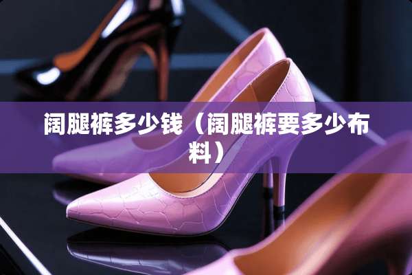 阔腿裤多少钱(阔腿裤要多少布料) 阔腿裤多少钱(阔腿裤要多少布料)