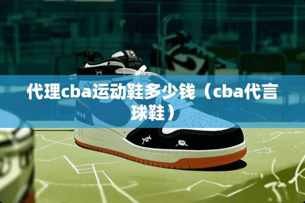 代理cba运动鞋多少钱(cba代言球鞋) 代理cba运动鞋多少钱(cba代言球鞋)