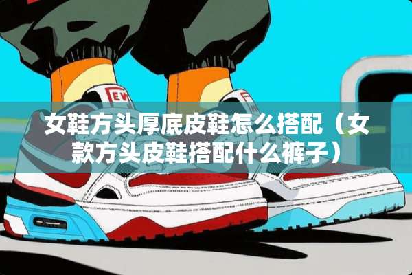 女鞋方头厚底皮鞋怎么搭配(女款方头皮鞋搭配什么裤子) 女鞋方头厚底皮鞋怎么搭配(女款方头皮鞋搭配什么裤子)