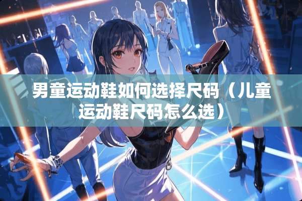 男童运动鞋如何选择尺码(儿童运动鞋尺码怎么选) 男童运动鞋如何选择尺码(儿童运动鞋尺码怎么选)