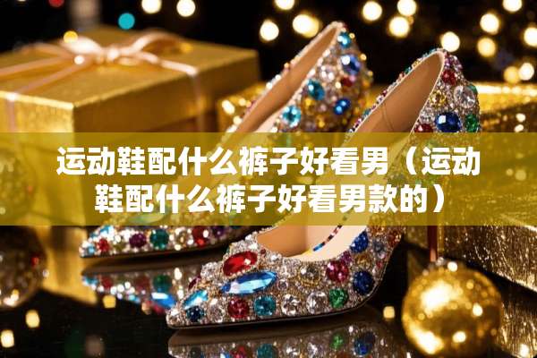 运动鞋配什么裤子好看男（运动鞋配什么裤子好看男款的）
