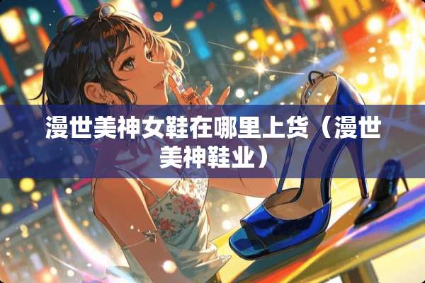 漫世美神女鞋在哪里上货（漫世美神鞋业）