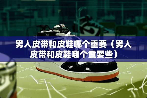 男**带和皮鞋哪个重要(男**带和皮鞋哪个重要些) 男**带和皮鞋哪个重要(男**带和皮鞋哪个重要些)