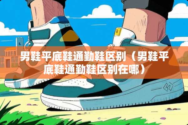 男鞋平底鞋通勤鞋区别(男鞋平底鞋通勤鞋区别在哪) 男鞋平底鞋通勤鞋区别(男鞋平底鞋通勤鞋区别在哪)