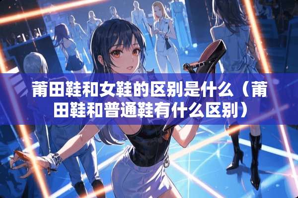 莆田鞋和女鞋的区别是什么（莆田鞋和普通鞋有什么区别）