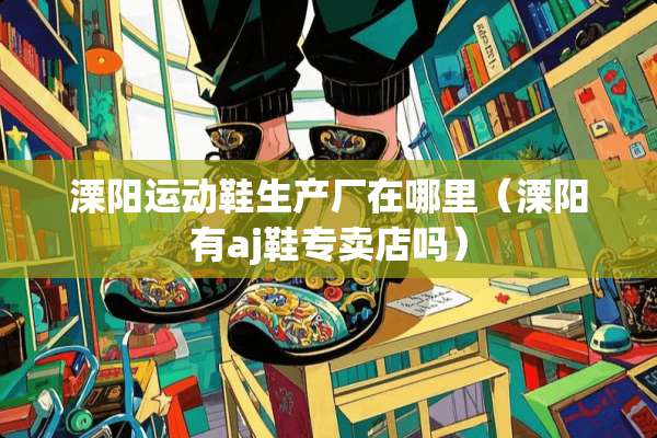 溧阳运动鞋生产厂在哪里(溧阳有aj鞋专卖店吗) 溧阳运动鞋生产厂在哪里(溧阳有aj鞋专卖店吗)