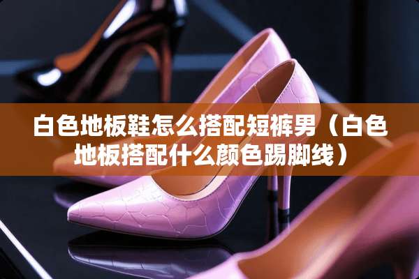 白色地板鞋怎么搭配短裤男(白色地板搭配什么颜色踢脚线) 白色地板鞋怎么搭配短裤男(白色地板搭配什么颜色踢脚线)