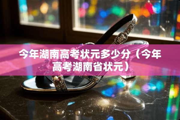 今年湖南高考状元多少分(今年高考湖南省状元) 今年湖南高考状元多少分(今年高考湖南省状元)