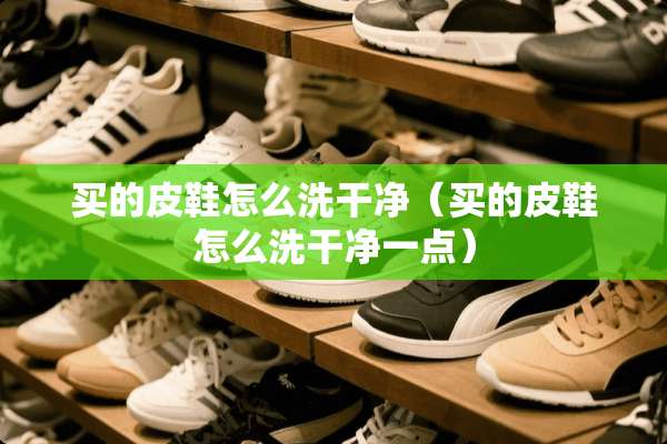 买的皮鞋怎么洗干净（买的皮鞋怎么洗干净一点）