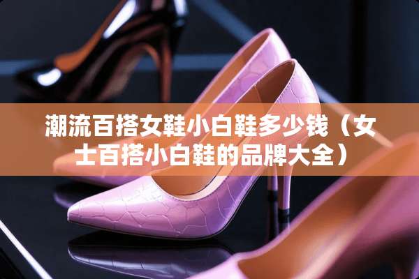 潮流百搭女鞋小白鞋多少钱(女士百搭小白鞋的品牌大全) 潮流百搭女鞋小白鞋多少钱(女士百搭小白鞋的品牌大全)