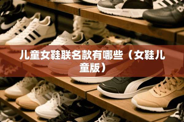 儿童女鞋联名款有哪些(女鞋儿童版) 儿童女鞋联名款有哪些(女鞋儿童版)