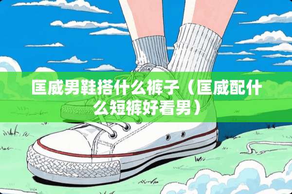 匡威男鞋搭什么裤子(匡威配什么短裤好看男) 匡威男鞋搭什么裤子(匡威配什么短裤好看男)