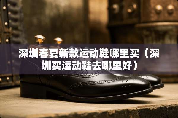 深圳春夏新款运动鞋哪里买(深圳买运动鞋去哪里好) 深圳春夏新款运动鞋哪里买(深圳买运动鞋去哪里好)
