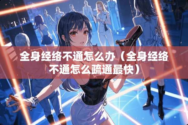 全身经络不通怎么办(全身经络不通怎么疏通最快) 全身经络不通怎么办(全身经络不通怎么疏通最快)