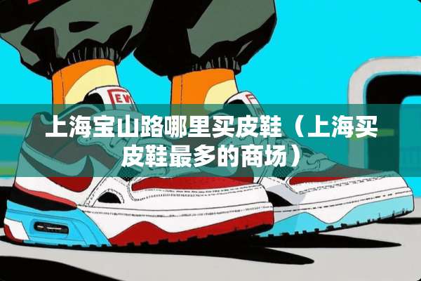 上海宝山路哪里买皮鞋(上海买皮鞋最多的商场) 上海宝山路哪里买皮鞋(上海买皮鞋最多的商场)