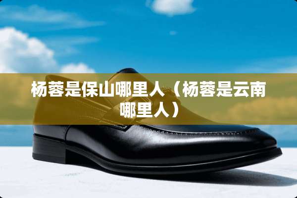 杨蓉是保山哪里人（杨蓉是云南哪里人）
