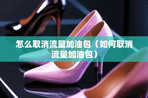 怎么取消流量加油包(如何取消流量加油包) 怎么取消流量加油包(如何取消流量加油包)