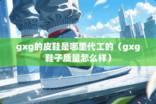 gxg的皮鞋是哪里代工的(gxg鞋子质量怎么样) gxg的皮鞋是哪里代工的(gxg鞋子质量怎么样)