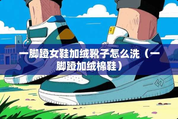 一脚蹬女鞋加绒靴子怎么洗(一脚蹬加绒棉鞋) 一脚蹬女鞋加绒靴子怎么洗(一脚蹬加绒棉鞋)