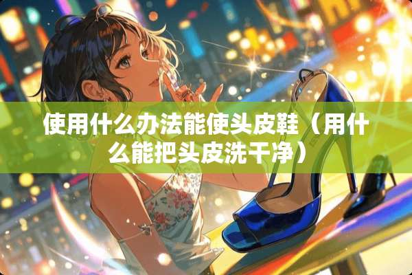 使用什么办法能使头皮鞋(用什么能把头皮洗干净) 使用什么办法能使头皮鞋(用什么能把头皮洗干净)