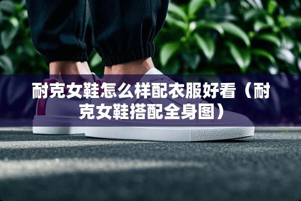 耐克女鞋怎么样配衣服好看(耐克女鞋搭配全身图) 耐克女鞋怎么样配衣服好看(耐克女鞋搭配全身图)
