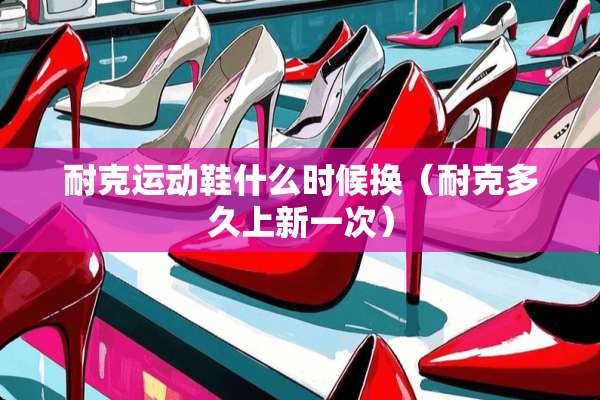 耐克运动鞋什么时候换(耐克多久上新一次) 耐克运动鞋什么时候换(耐克多久上新一次)