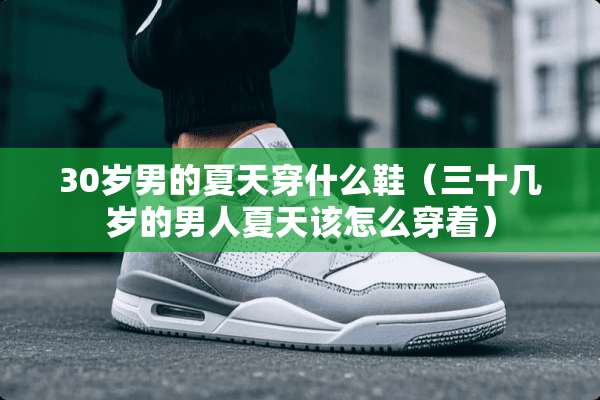 30岁男的夏天穿什么鞋(三十几岁的男人夏天该怎么穿着) 30岁男的夏天穿什么鞋(三十几岁的男人夏天该怎么穿着)