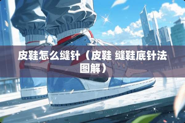 皮鞋怎么缝针(皮鞋 缝鞋底针法图解) 皮鞋怎么缝针(皮鞋 缝鞋底针法图解)