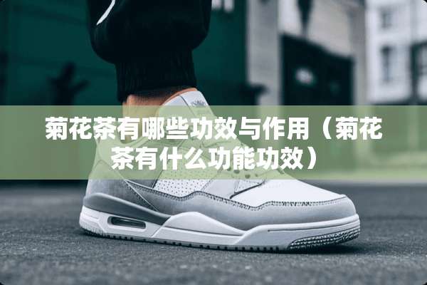 菊花茶有哪些功效与作用（菊花茶有什么功能功效）