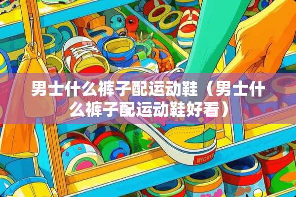 男士什么裤子配运动鞋(男士什么裤子配运动鞋好看) 男士什么裤子配运动鞋(男士什么裤子配运动鞋好看)