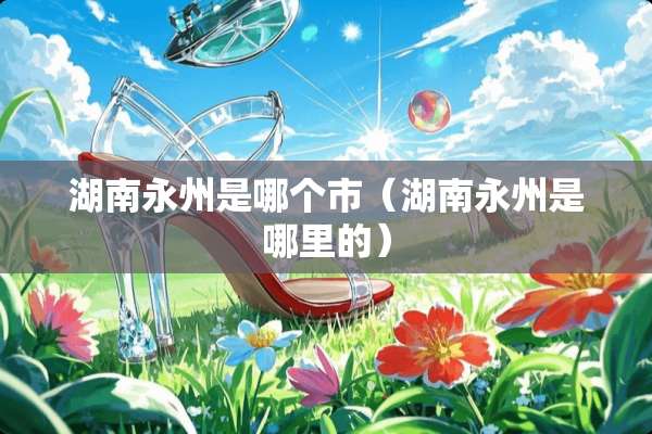 湖南永州是哪个市(湖南永州是哪里的) 湖南永州是哪个市(湖南永州是哪里的)
