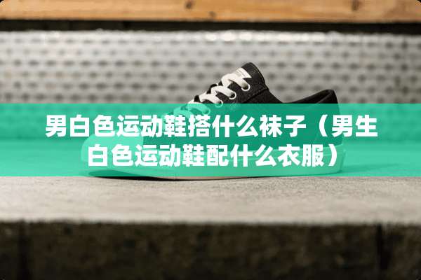 男白色运动鞋搭什么袜子（男生白色运动鞋配什么衣服）