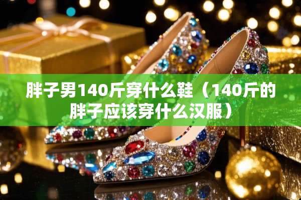 胖子男140斤穿什么鞋(140斤的胖子应该穿什么汉服) 胖子男140斤穿什么鞋(140斤的胖子应该穿什么汉服)