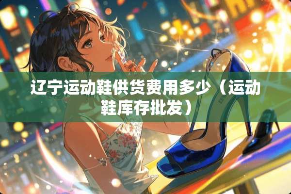 辽宁运动鞋供货费用多少（运动鞋库存批发）