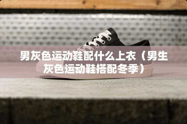 男灰色运动鞋配什么上衣（男生灰色运动鞋搭配冬季）