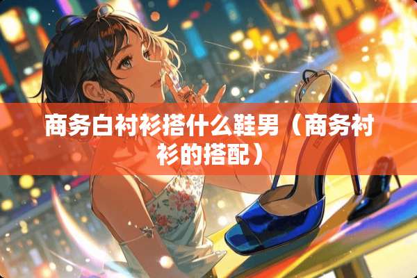 商务白衬衫搭什么鞋男(商务衬衫的搭配) 商务白衬衫搭什么鞋男(商务衬衫的搭配)