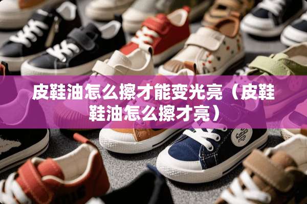 皮鞋油怎么擦才能变光亮（皮鞋鞋油怎么擦才亮）